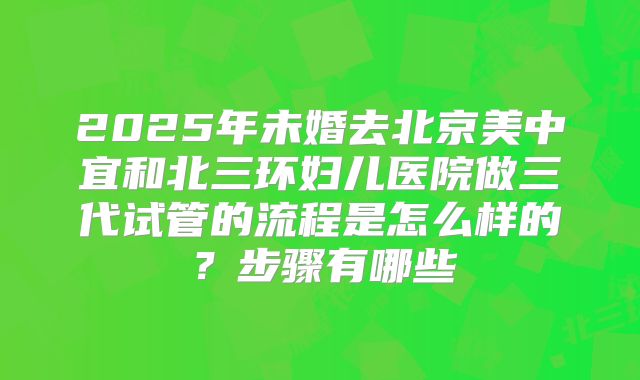 2025年未婚去北京美中宜和北三环妇儿医院做三代试管的流程是怎么样的？步骤有哪些