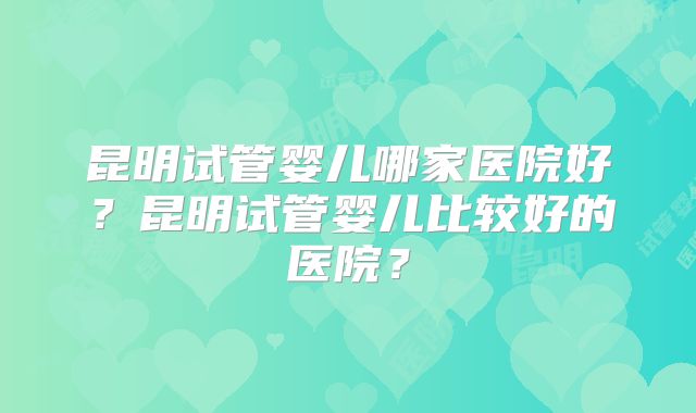 昆明试管婴儿哪家医院好？昆明试管婴儿比较好的医院？