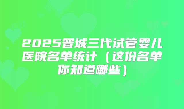 2025晋城三代试管婴儿医院名单统计(这份名单你知道哪些)