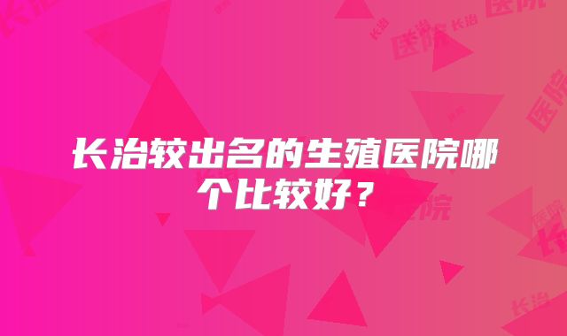 长治较出名的生殖医院哪个比较好?