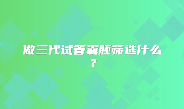 做三代试管囊胚筛选什么？