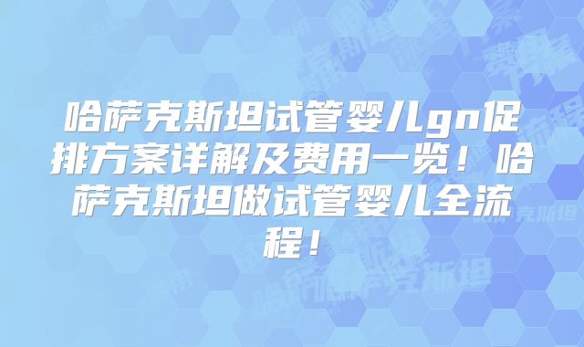 哈萨克斯坦试管婴儿gn促排方案详解及费用一览！哈萨克斯坦做试管婴儿全流程！