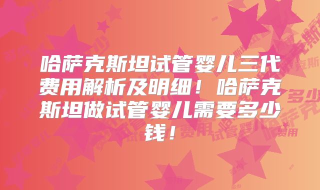 哈萨克斯坦试管婴儿三代费用解析及明细!哈萨克斯坦做试管婴儿需要多少钱!