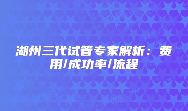 湖州三代试管专家解析：费用/成功率/流程