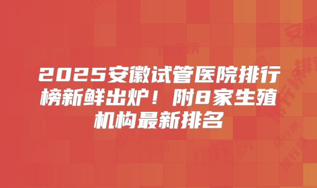 2025安徽试管医院排行榜新鲜出炉！附8家生殖机构最新排名