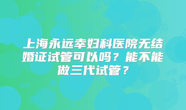 上海永远幸妇科医院无结婚证试管可以吗?能不能做三代试管?