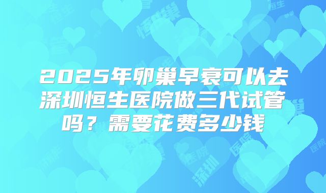 2025年卵巢早衰可以去深圳恒生医院做三代试管吗?需要花费多少钱