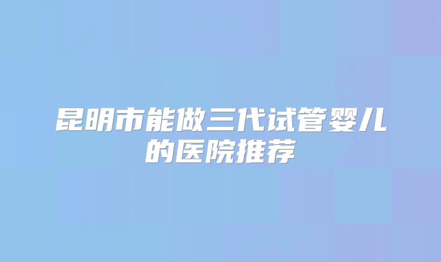 昆明市能做三代试管婴儿的医院推荐
