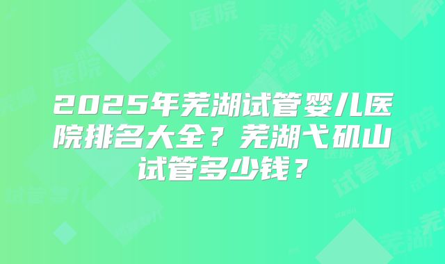 2025年芜湖试管婴儿医院排名大全？芜湖弋矶山试管多少钱？