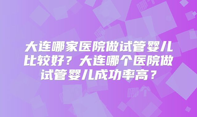 大连哪家医院做试管婴儿比较好？大连哪个医院做试管婴儿成功率高？