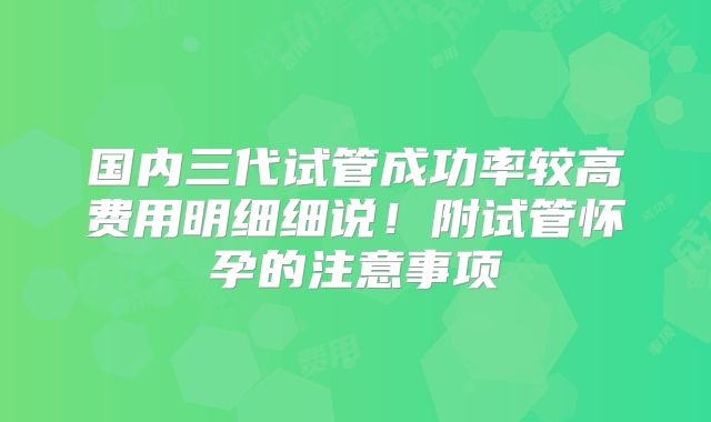 国内三代试管成功率较高费用明细细说！附试管怀孕的注意事项