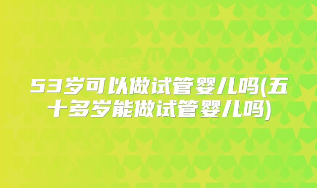 53岁可以做试管婴儿吗(五十多岁能做试管婴儿吗)