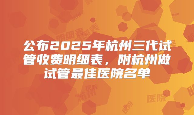 公布2025年杭州三代试管收费明细表，附杭州做试管最佳医院名单