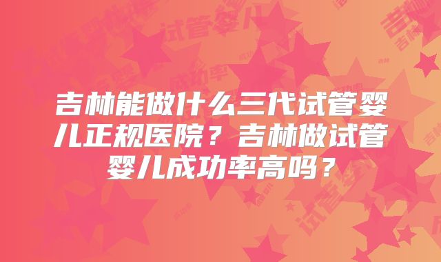 吉林能做什么三代试管婴儿正规医院？吉林做试管婴儿成功率高吗？