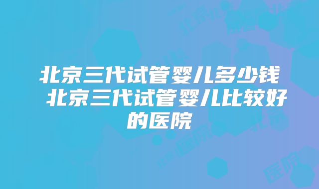 北京三代试管婴儿多少钱 北京三代试管婴儿比较好的医院