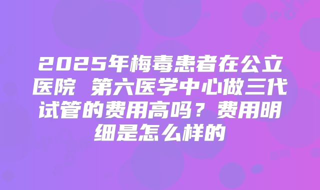 2025年梅毒患者在公立医院 第六医学中心做三代试管的费用高吗?费用明细是怎么样的