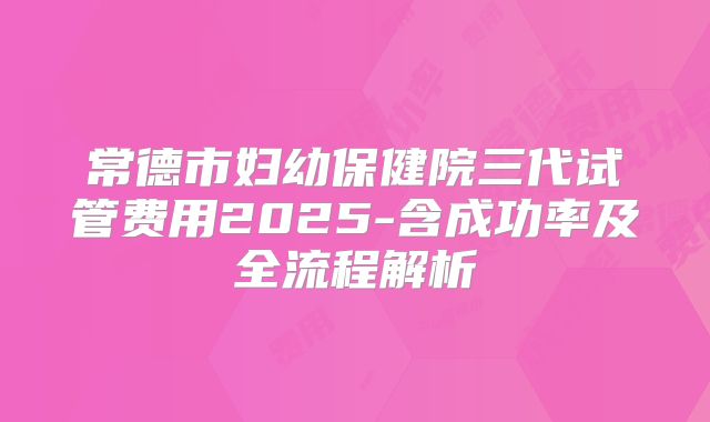 常德市妇幼保健院三代试管费用2025-含成功率及全流程解析