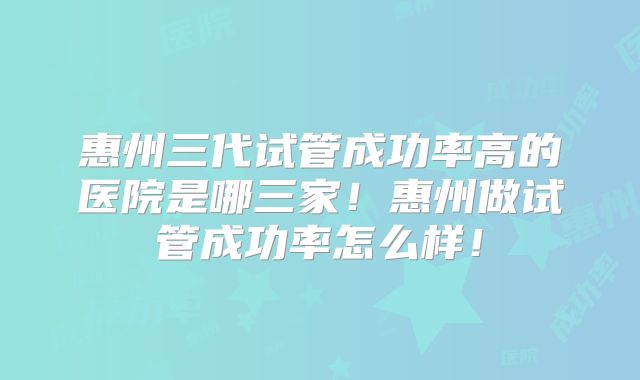 惠州三代试管成功率高的医院是哪三家!惠州做试管成功率怎么样!