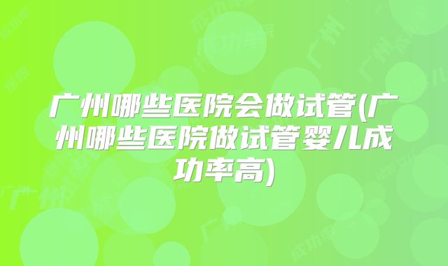 广州哪些医院会做试管(广州哪些医院做试管婴儿成功率高)