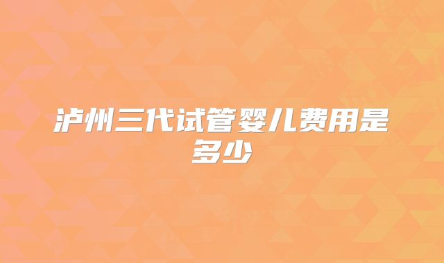 泸州三代试管婴儿费用是多少