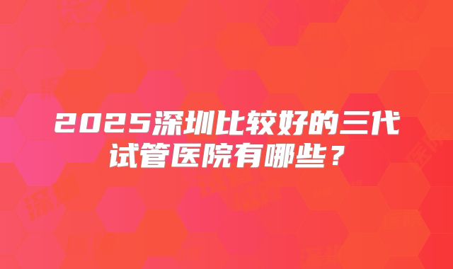 2025深圳比较好的三代试管医院有哪些?