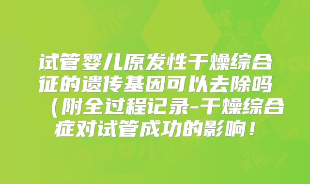 试管婴儿原发性干燥综合征的遗传基因可以去除吗(附全过程记录-干燥综合症对试管成功的影响!