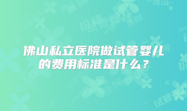 佛山私立医院做试管婴儿的费用标准是什么？