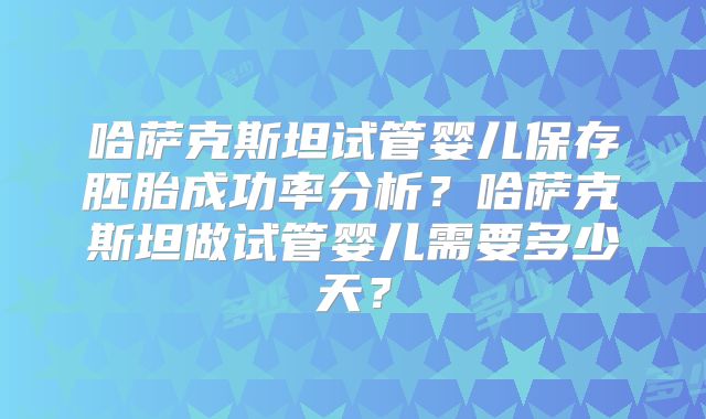 哈萨克斯坦试管婴儿保存胚胎成功率分析？哈萨克斯坦做试管婴儿需要多少天？