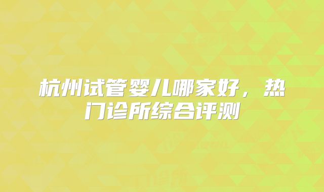 杭州试管婴儿哪家好,热门诊所综合评测