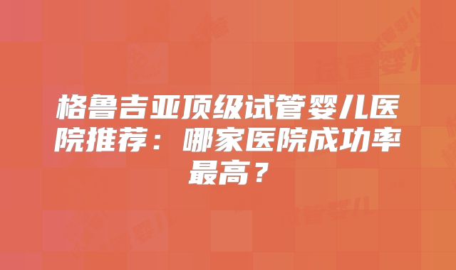 格鲁吉亚顶级试管婴儿医院推荐：哪家医院成功率最高？