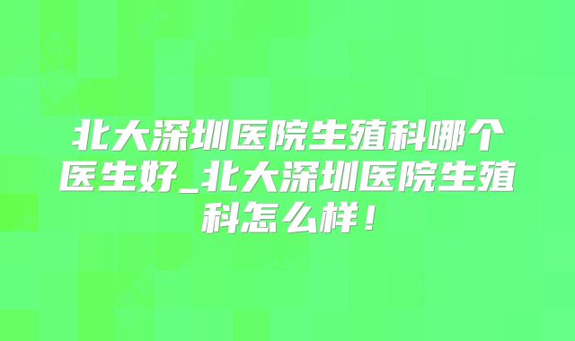 北大深圳医院生殖科哪个医生好_北大深圳医院生殖科怎么样！