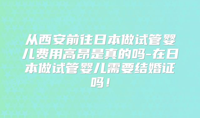 从西安前往日本做试管婴儿费用高昂是真的吗-在日本做试管婴儿需要结婚证吗！