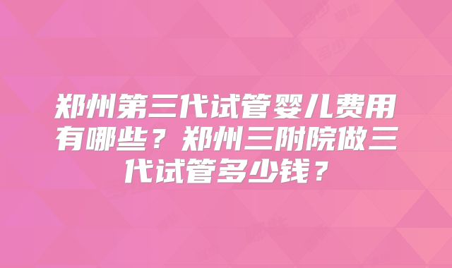 郑州第三代试管婴儿费用有哪些？郑州三附院做三代试管多少钱？