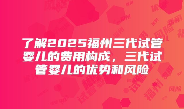 了解2025福州三代试管婴儿的费用构成，三代试管婴儿的优势和风险