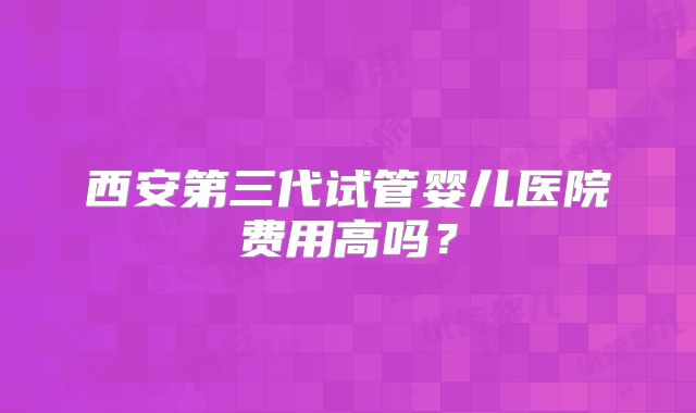 西安第三代试管婴儿医院费用高吗?