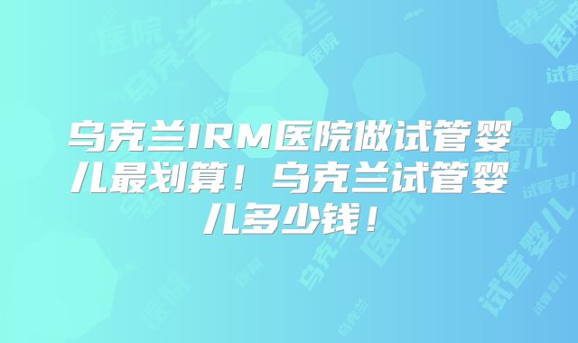乌克兰IRM医院做试管婴儿最划算！乌克兰试管婴儿多少钱！