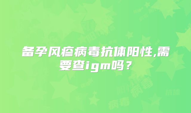 备孕风疹病毒抗体阳性,需要查igm吗？