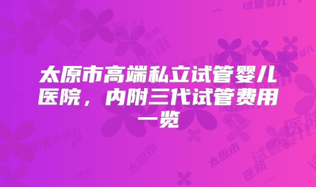 太原市高端私立试管婴儿医院,内附三代试管费用一览
