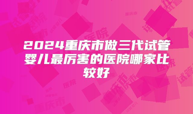 2024重庆市做三代试管婴儿最厉害的医院哪家比较好