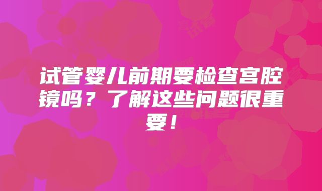 试管婴儿前期要检查宫腔镜吗？了解这些问题很重要！