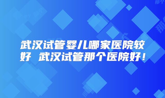 武汉试管婴儿哪家医院较好 武汉试管那个医院好！