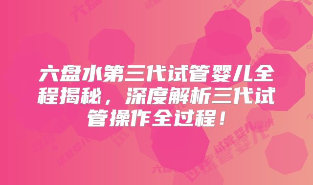 六盘水第三代试管婴儿全程揭秘，深度解析三代试管操作全过程！