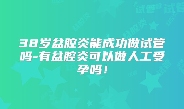 38岁盆腔炎能成功做试管吗-有盆腔炎可以做人工受孕吗！