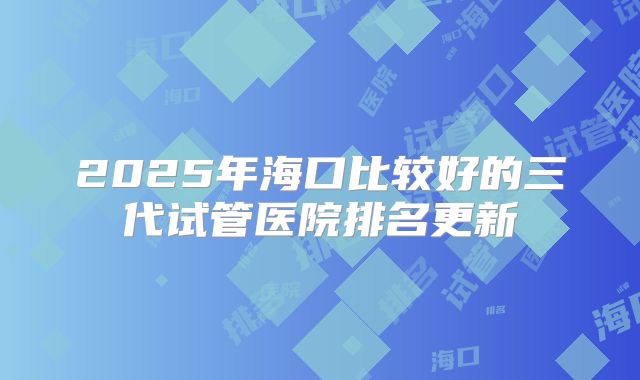 2025年海口比较好的三代试管医院排名更新