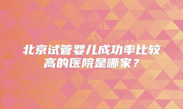北京试管婴儿成功率比较高的医院是哪家?