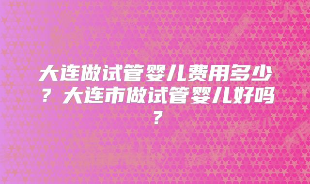 大连做试管婴儿费用多少？大连市做试管婴儿好吗？