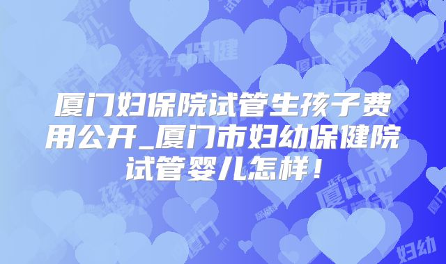 厦门妇保院试管生孩子费用公开_厦门市妇幼保健院试管婴儿怎样！
