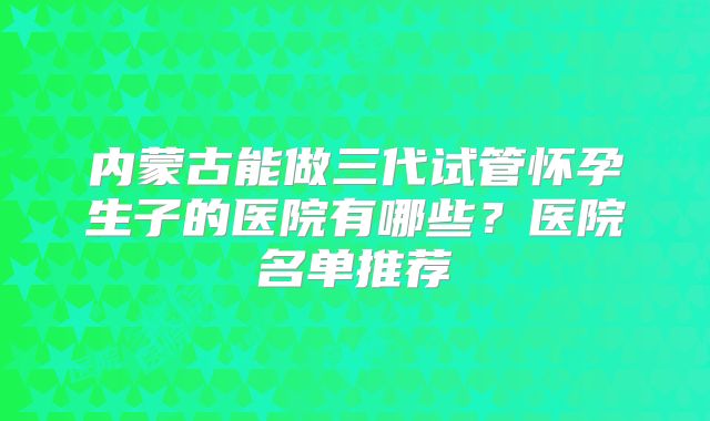 内蒙古能做三代试管怀孕生子的医院有哪些?医院名单推荐