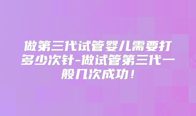 做第三代试管婴儿需要打多少次针-做试管第三代一般几次成功!