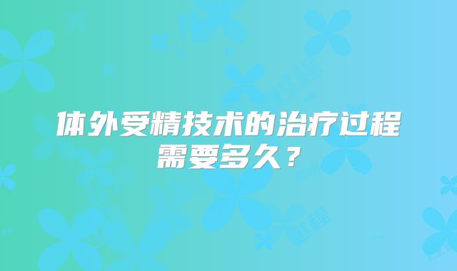 体外受精技术的治疗过程需要多久？